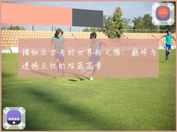 揭秘法尔考的世界杯之殇：巅峰与遗憾交织的绿茵篇章